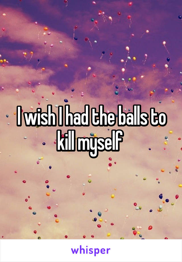I wish I had the balls to kill myself 