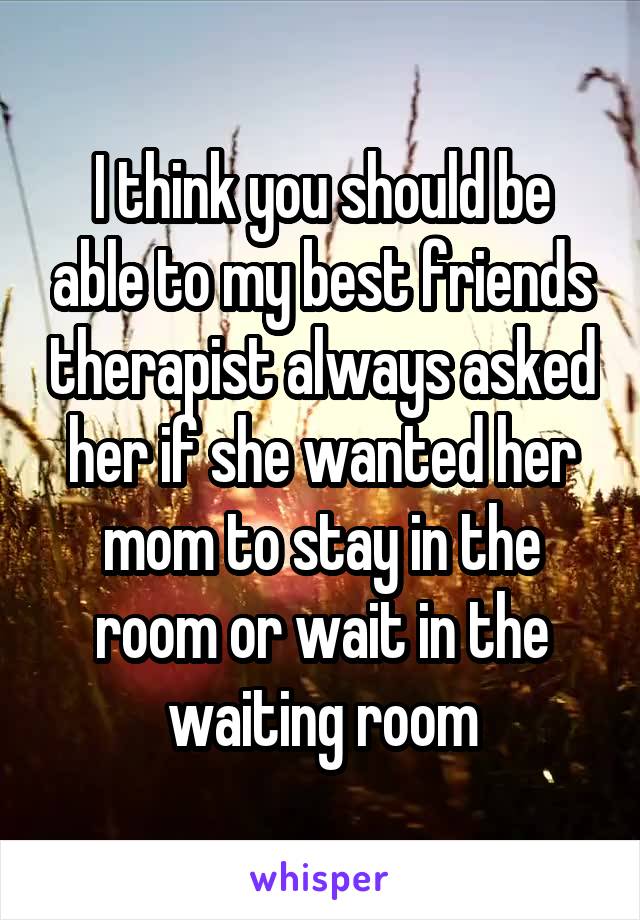 I think you should be able to my best friends therapist always asked her if she wanted her mom to stay in the room or wait in the waiting room