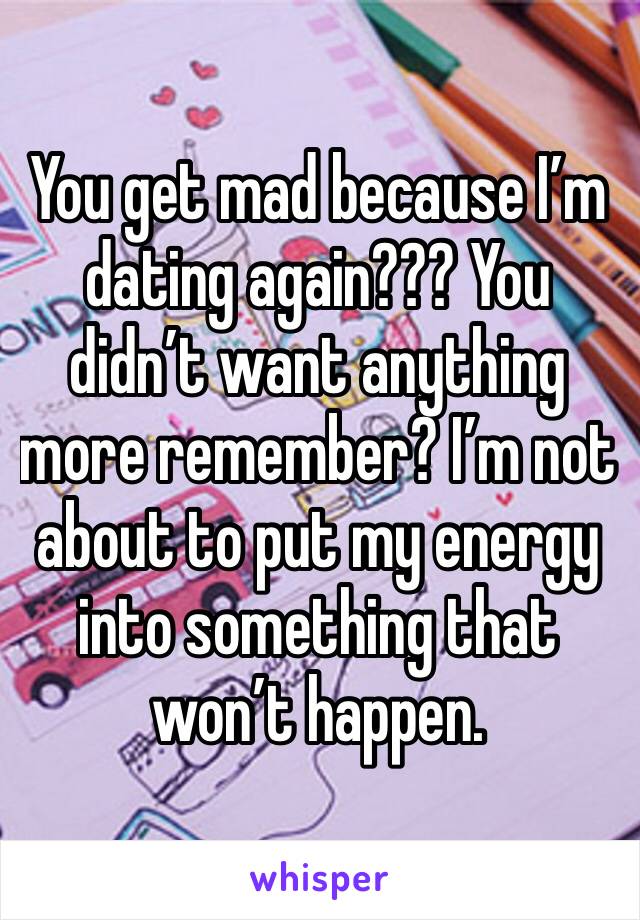 You get mad because I’m dating again??? You didn’t want anything more remember? I’m not about to put my energy into something that won’t happen. 