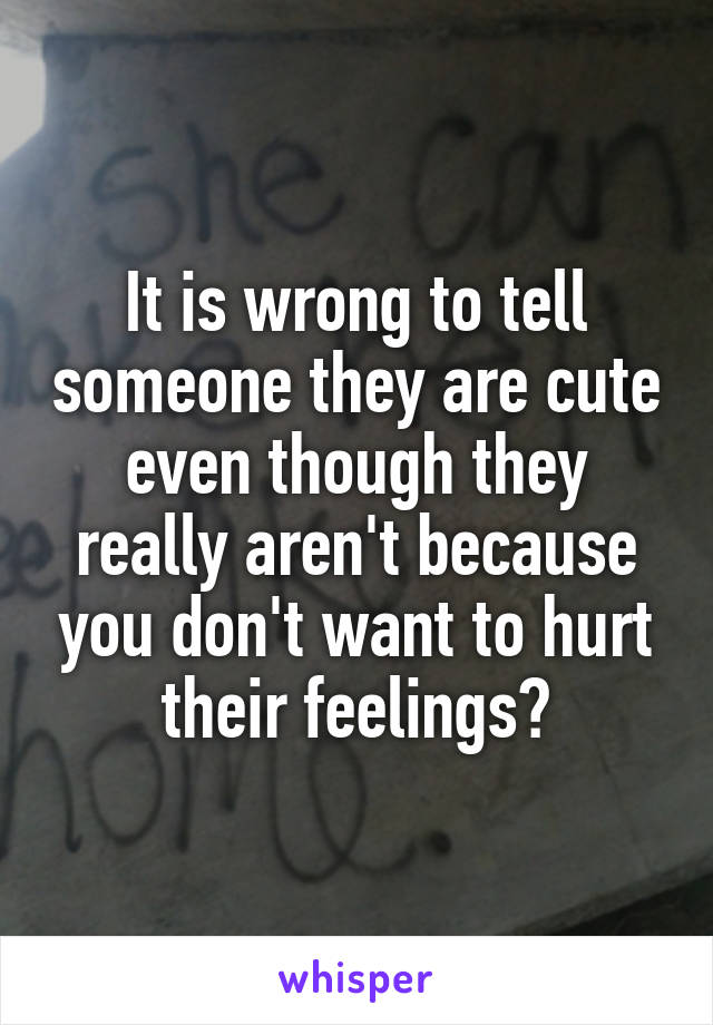 It is wrong to tell someone they are cute even though they really aren't because you don't want to hurt their feelings?