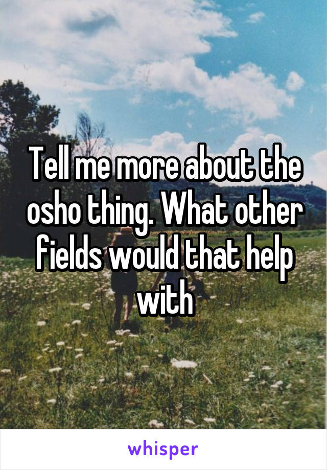 Tell me more about the osho thing. What other fields would that help with