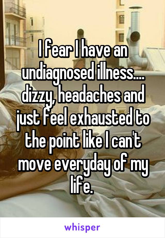 I fear I have an undiagnosed illness.... dizzy, headaches and just feel exhausted to the point like I can't move everyday of my life. 