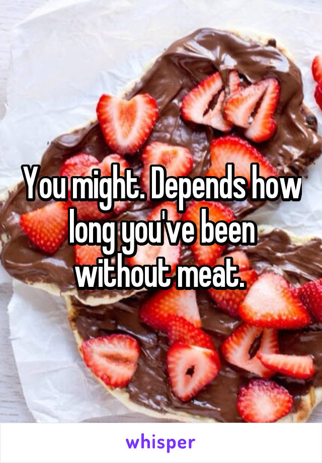 You might. Depends how long you've been without meat. 