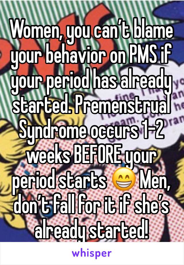 Women, you can’t blame your behavior on PMS if your period has already started. Premenstrual Syndrome occurs 1-2 weeks BEFORE your period starts 😁 Men, don’t fall for it if she’s already started!