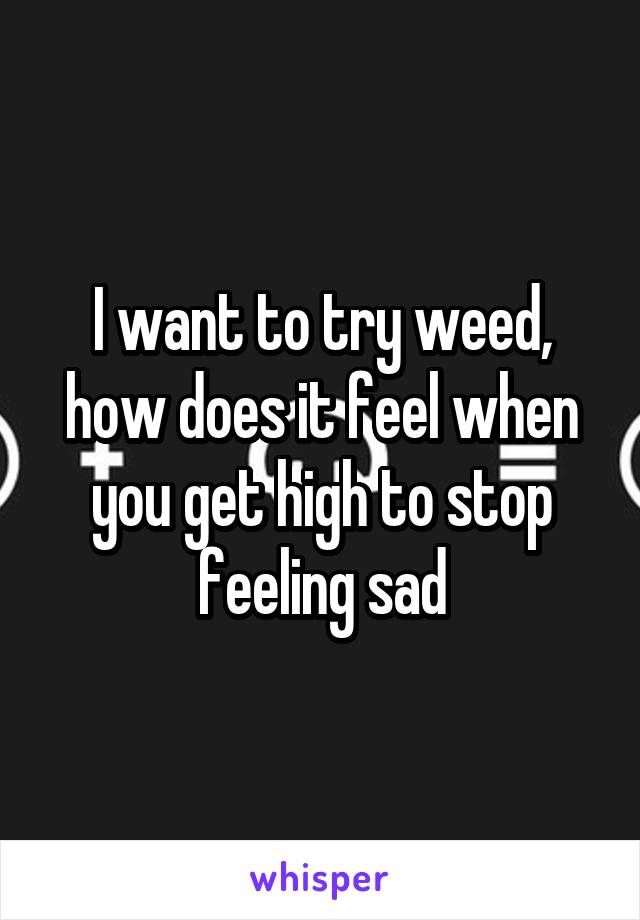 I want to try weed, how does it feel when you get high to stop feeling sad