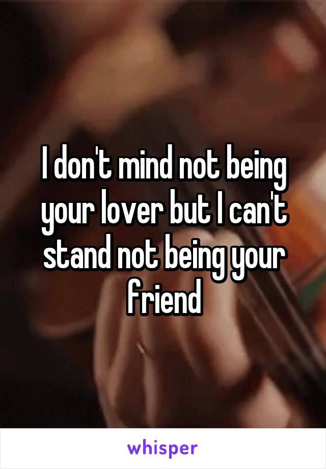 I don't mind not being your lover but I can't stand not being your friend