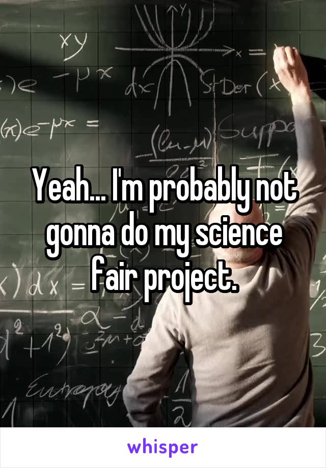 Yeah... I'm probably not gonna do my science fair project.
