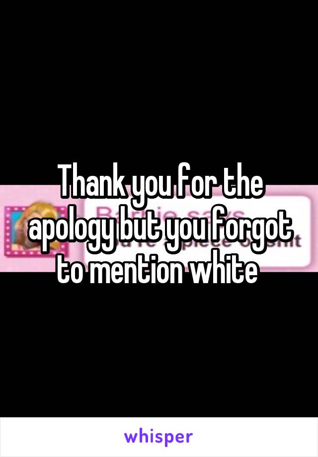 Thank you for the apology but you forgot to mention white 