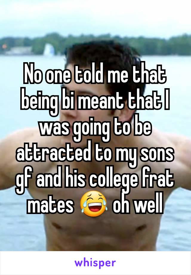 No one told me that being bi meant that I was going to be attracted to my sons gf and his college frat mates 😂 oh well