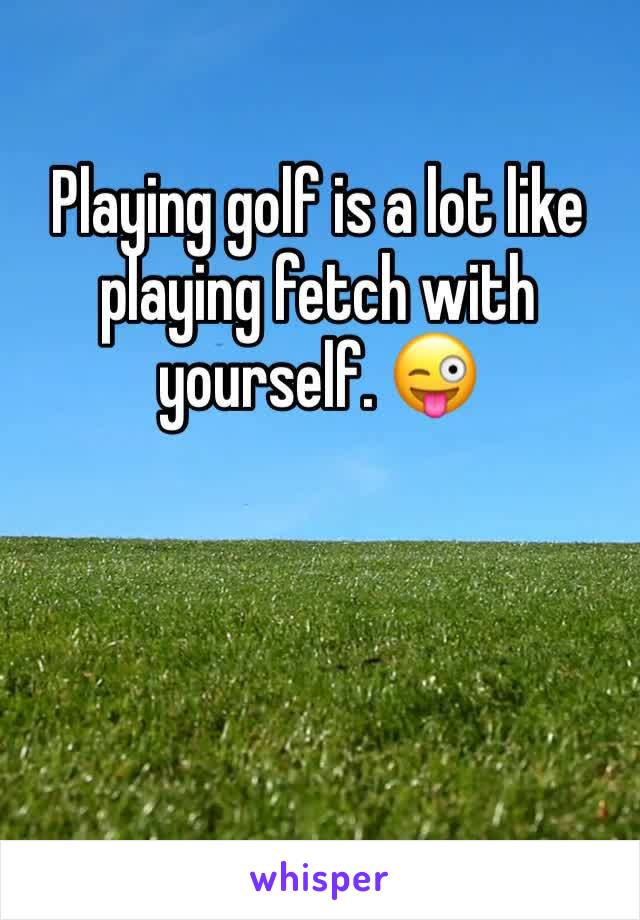 Playing golf is a lot like playing fetch with yourself. 😜