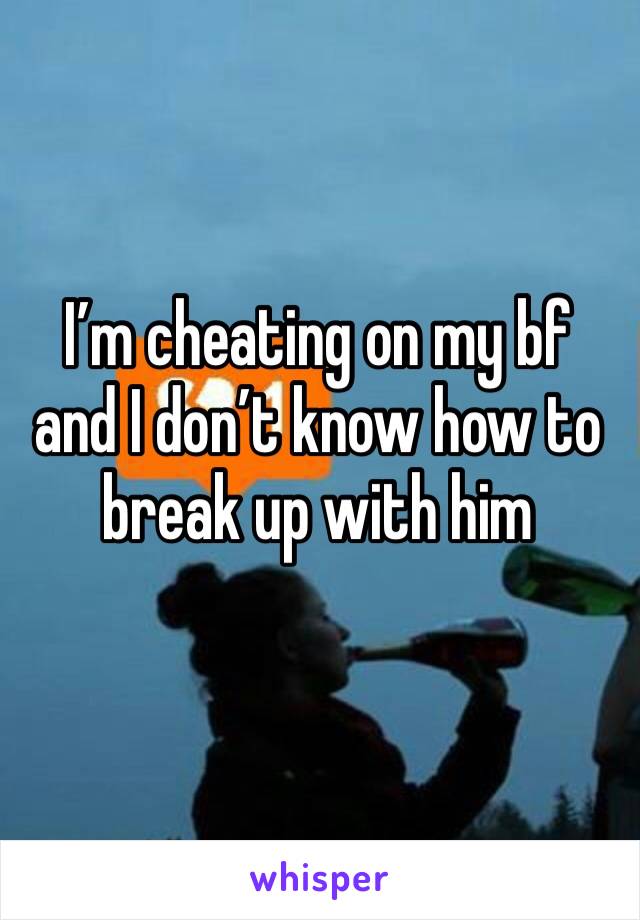 I’m cheating on my bf and I don’t know how to break up with him 