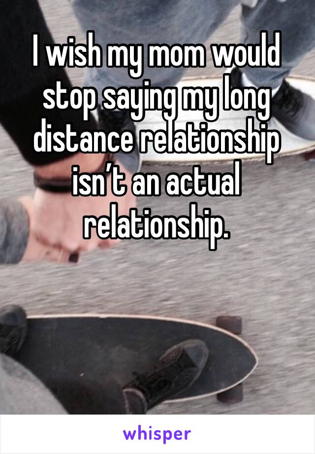 I wish my mom would stop saying my long distance relationship isn’t an actual relationship. 