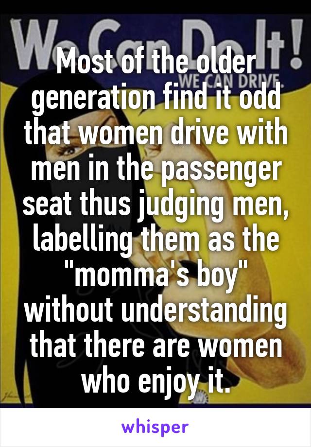 Most of the older generation find it odd that women drive with men in the passenger seat thus judging men, labelling them as the "momma's boy" without understanding that there are women who enjoy it.