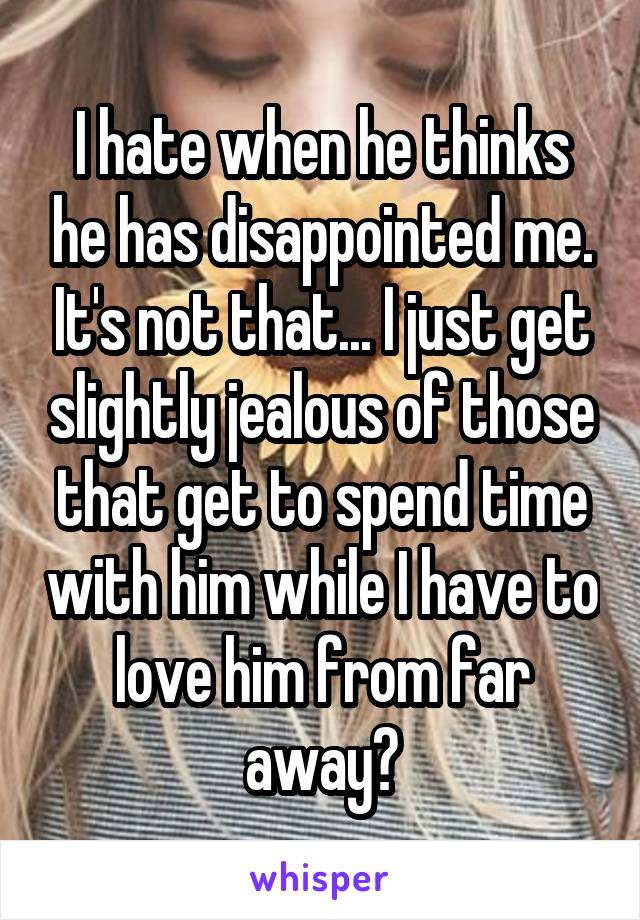 I hate when he thinks he has disappointed me. It's not that... I just get slightly jealous of those that get to spend time with him while I have to love him from far away😔