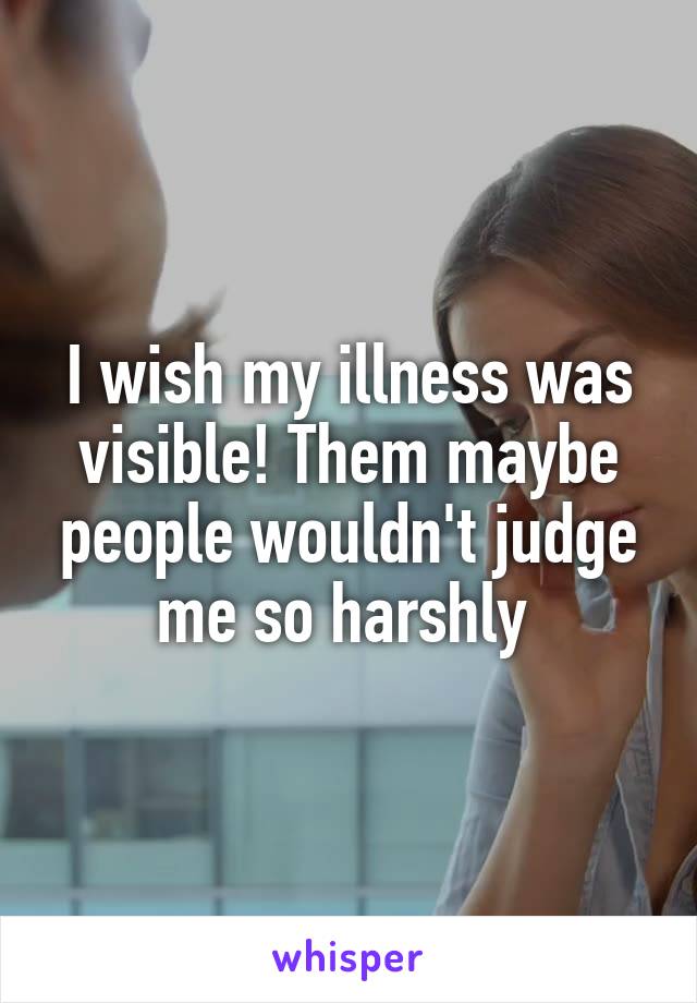 I wish my illness was visible! Them maybe people wouldn't judge me so harshly 