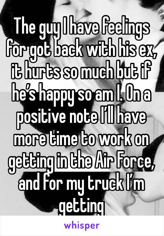 The guy I have feelings for got back with his ex, it hurts so much but if he’s happy so am I. On a positive note I’ll have more time to work on getting in the Air Force, and for my truck I’m getting 