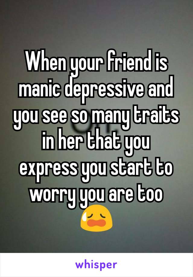When your friend is manic depressive and you see so many traits in her that you express you start to worry you are too 😥