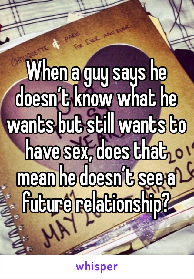 When a guy says he doesn’t know what he wants but still wants to have sex, does that mean he doesn’t see a future relationship?