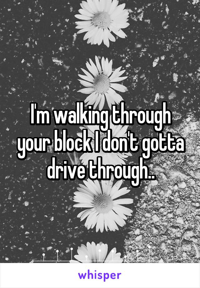 I'm walking through your block I don't gotta drive through..