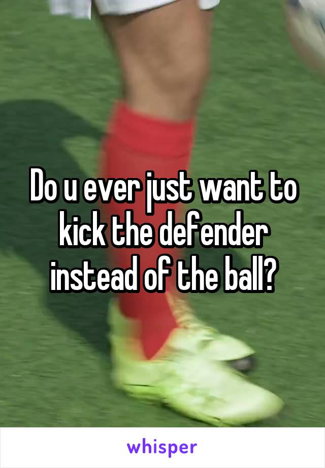 Do u ever just want to kick the defender instead of the ball?