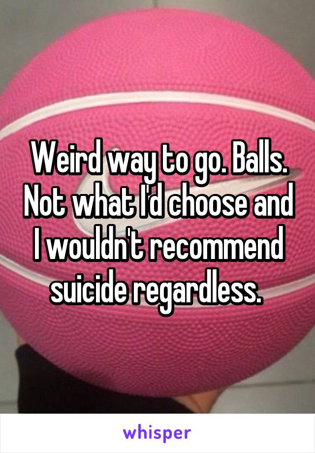 Weird way to go. Balls. Not what I'd choose and I wouldn't recommend suicide regardless. 