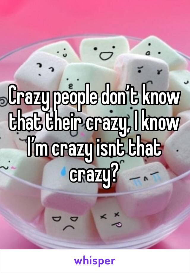 Crazy people don’t know that their crazy, I know I’m crazy isnt that crazy?
