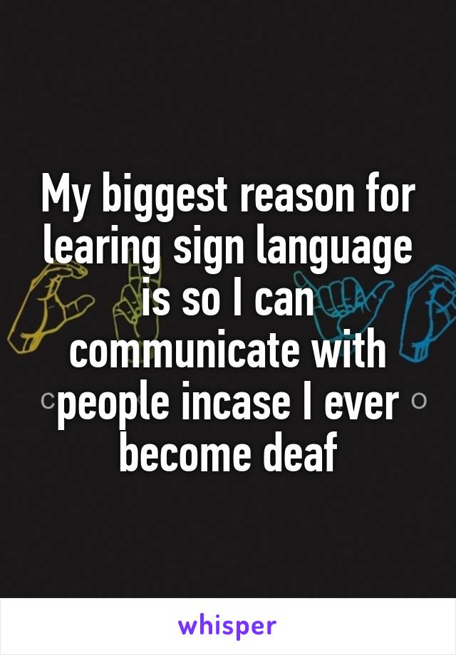My biggest reason for learing sign language is so I can communicate with people incase I ever become deaf