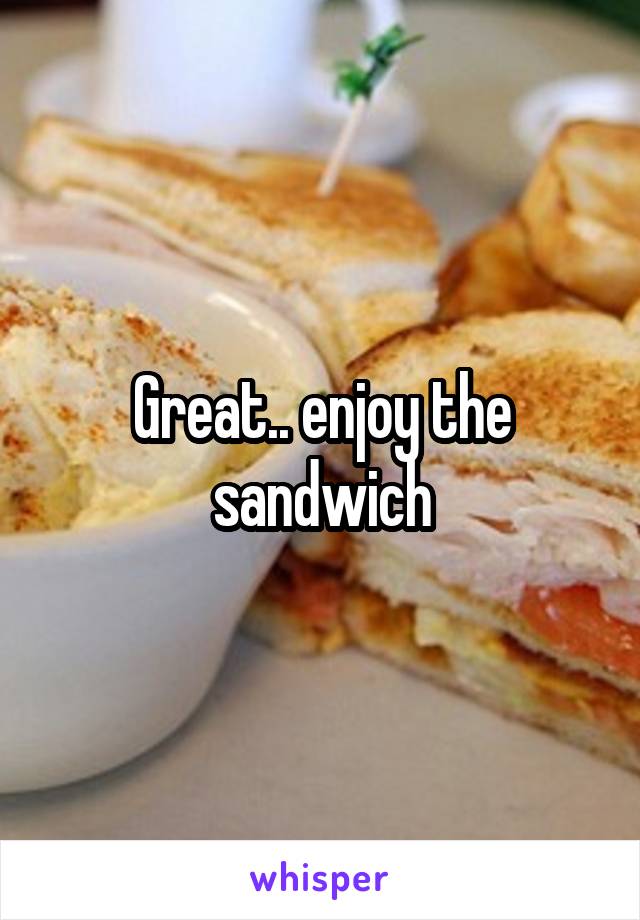Great.. enjoy the sandwich