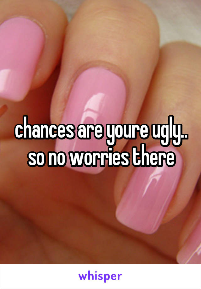 chances are youre ugly.. so no worries there