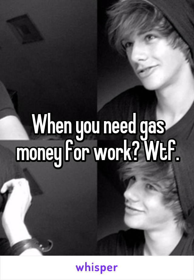 When you need gas money for work? Wtf.