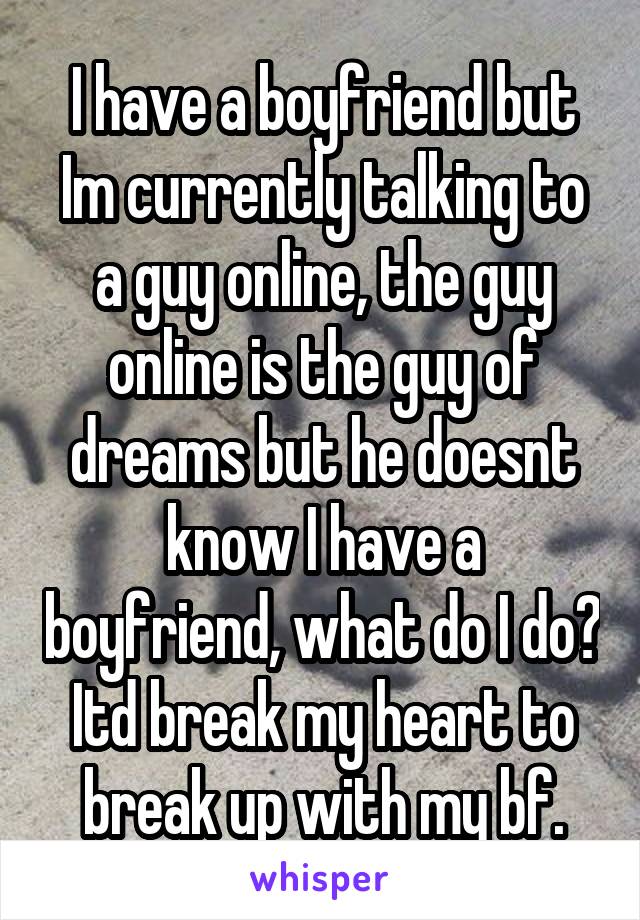 I have a boyfriend but Im currently talking to a guy online, the guy online is the guy of dreams but he doesnt know I have a boyfriend, what do I do? Itd break my heart to break up with my bf.