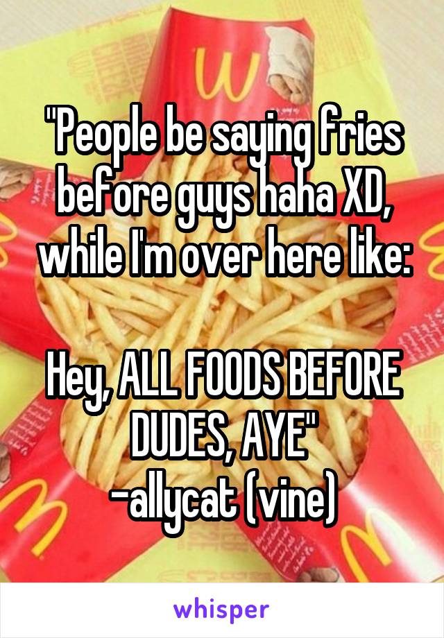 "People be saying fries before guys haha XD, while I'm over here like:

Hey, ALL FOODS BEFORE DUDES, AYE"
-allycat (vine)