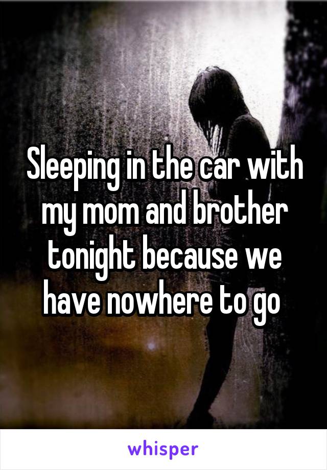 Sleeping in the car with my mom and brother tonight because we have nowhere to go 