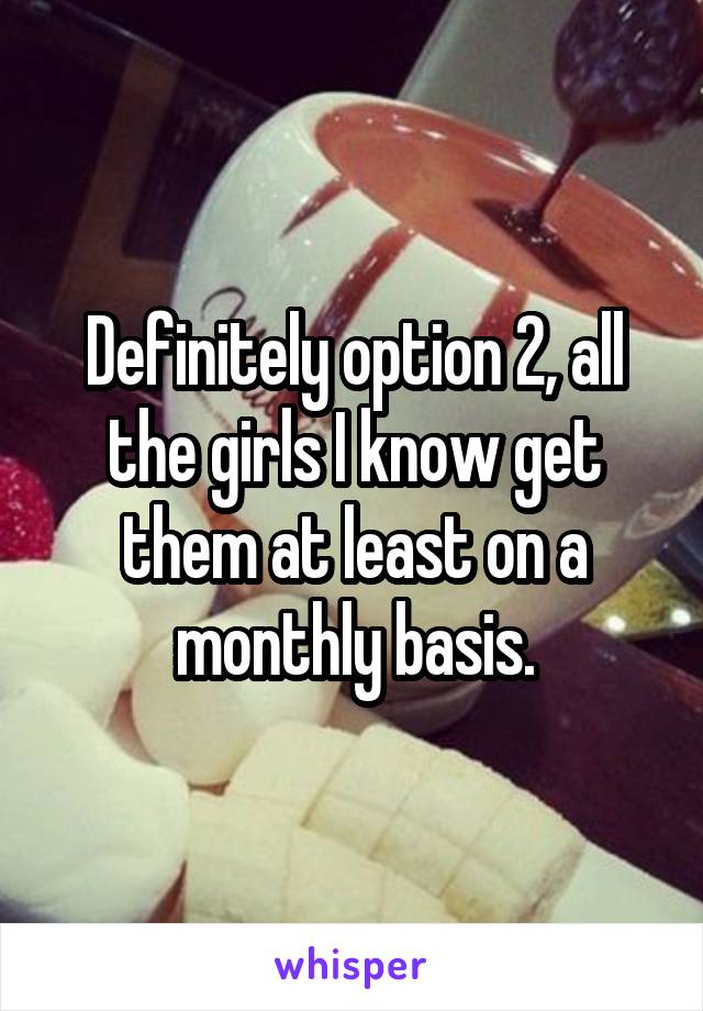 Definitely option 2, all the girls I know get them at least on a monthly basis.
