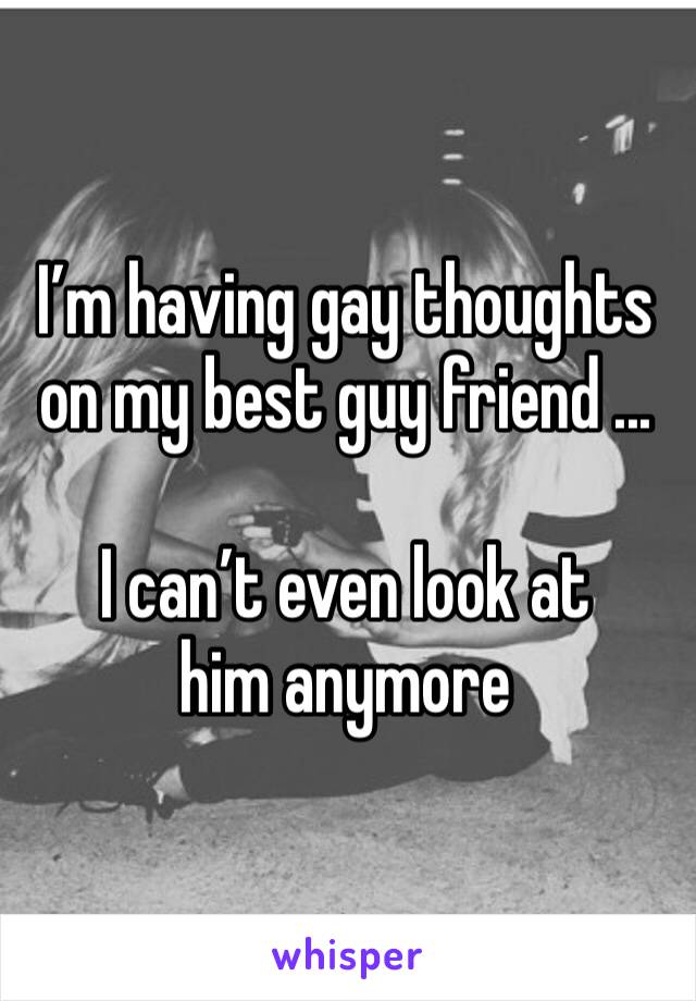 I’m having gay thoughts on my best guy friend ... 

I can’t even look at him anymore 