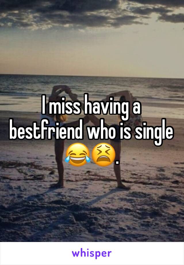 I miss having a bestfriend who is single 😂😫.