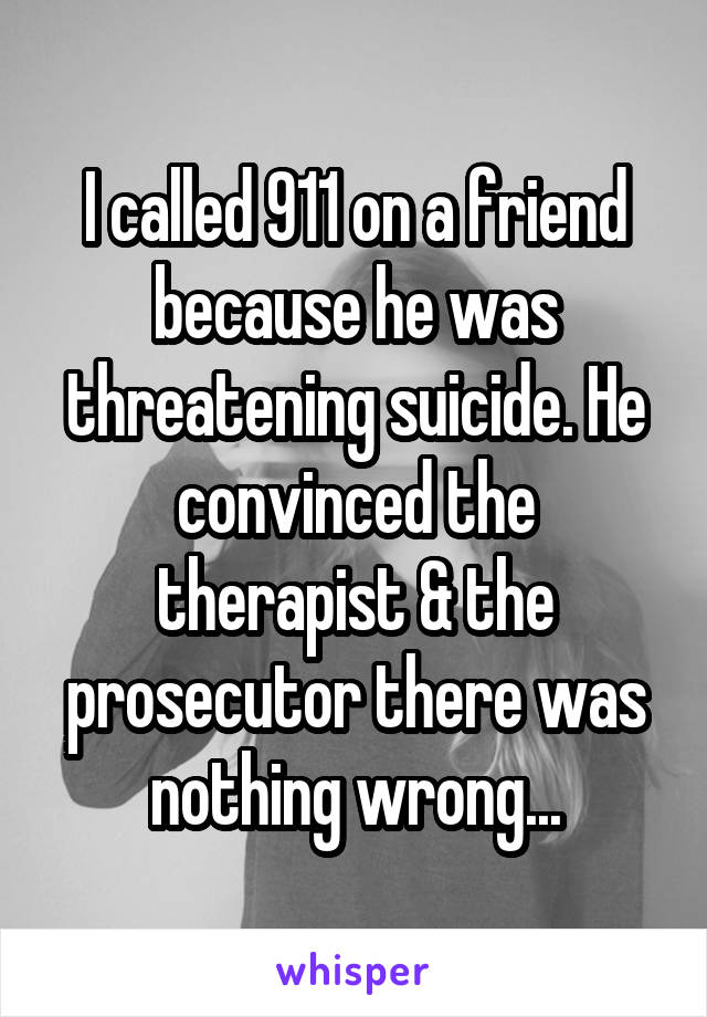 I called 911 on a friend because he was threatening suicide. He convinced the therapist & the prosecutor there was nothing wrong...