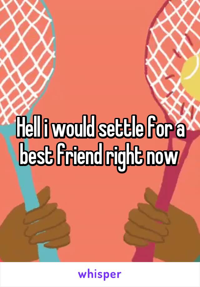 Hell i would settle for a best friend right now 