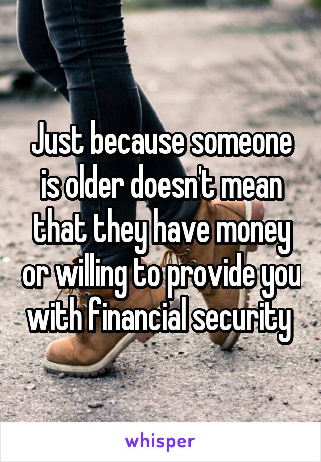 Just because someone is older doesn't mean that they have money or willing to provide you with financial security 