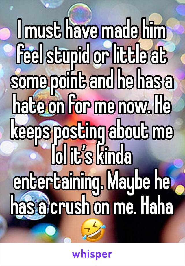 I must have made him feel stupid or little at some point and he has a hate on for me now. He keeps posting about me lol it’s kinda entertaining. Maybe he has a crush on me. Haha 🤣