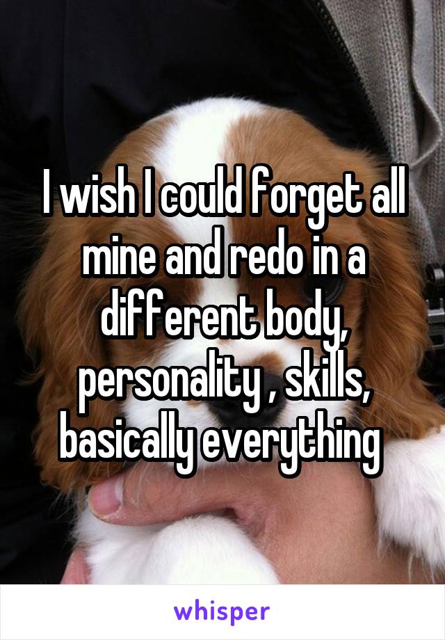 I wish I could forget all mine and redo in a different body, personality , skills, basically everything 