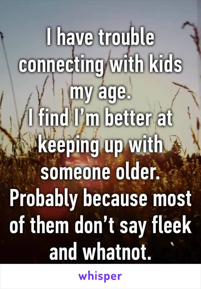 I have trouble connecting with kids my age.
I find I’m better at keeping up with someone older. Probably because most of them don’t say fleek and whatnot.