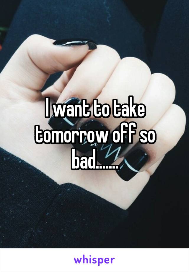 I want to take tomorrow off so bad.......