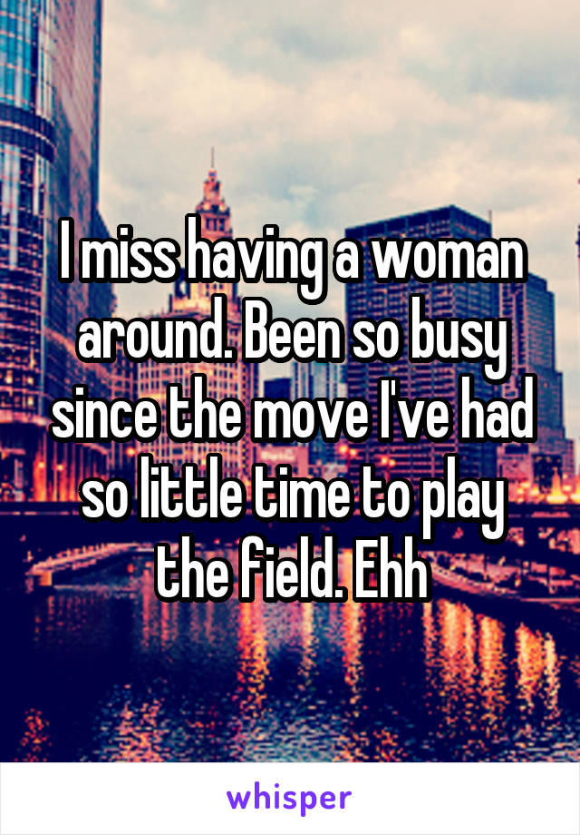 I miss having a woman around. Been so busy since the move I've had so little time to play the field. Ehh
