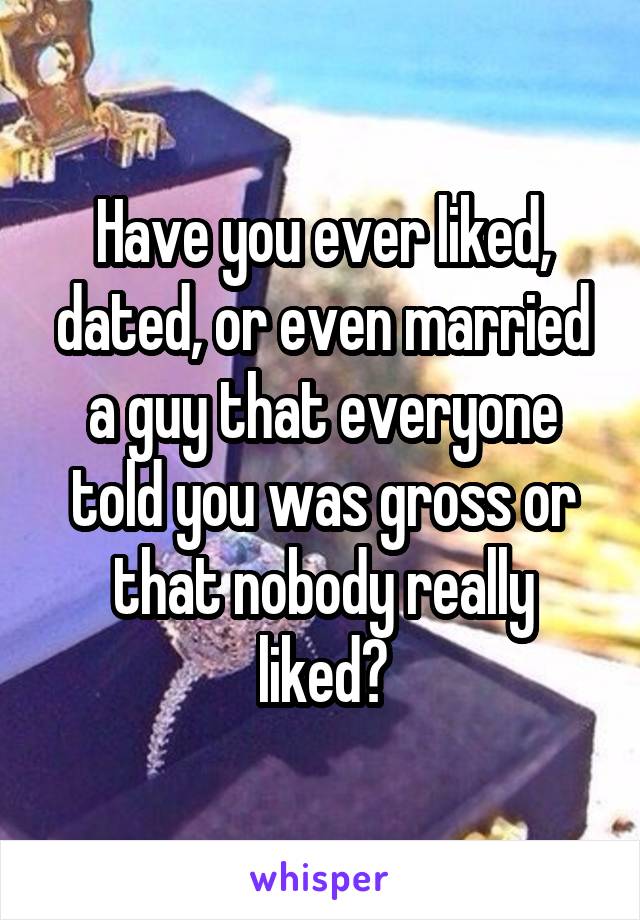 Have you ever liked, dated, or even married a guy that everyone told you was gross or that nobody really liked?