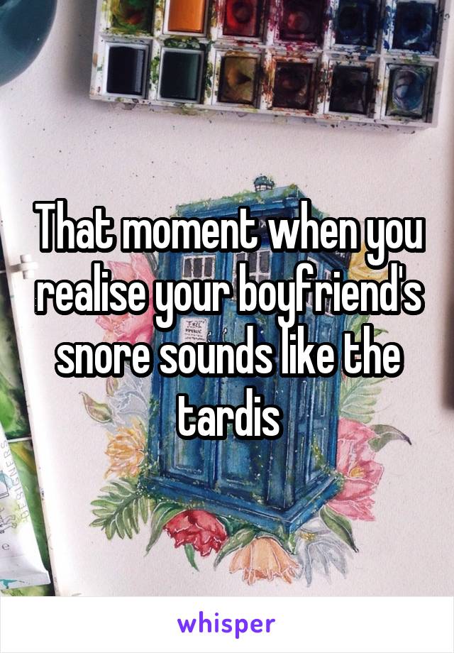 That moment when you realise your boyfriend's snore sounds like the tardis