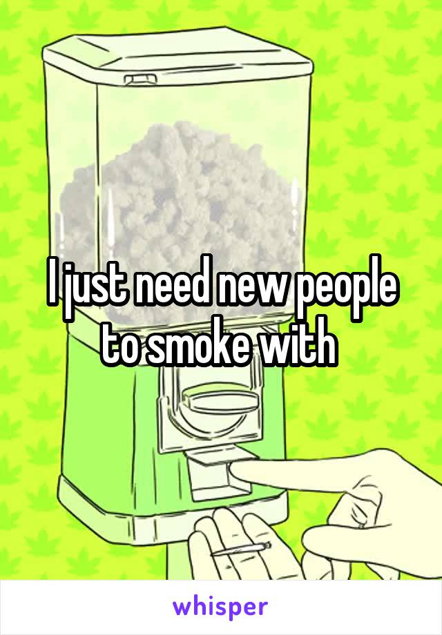 I just need new people to smoke with 