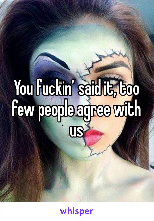 You fuckin’ said it, too few people agree with us