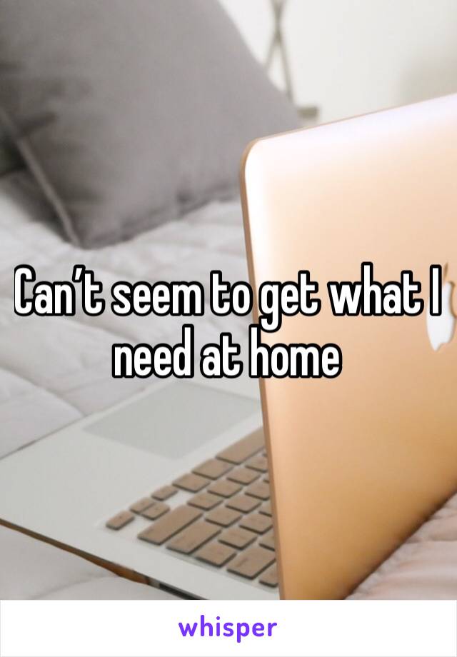Can’t seem to get what I need at home