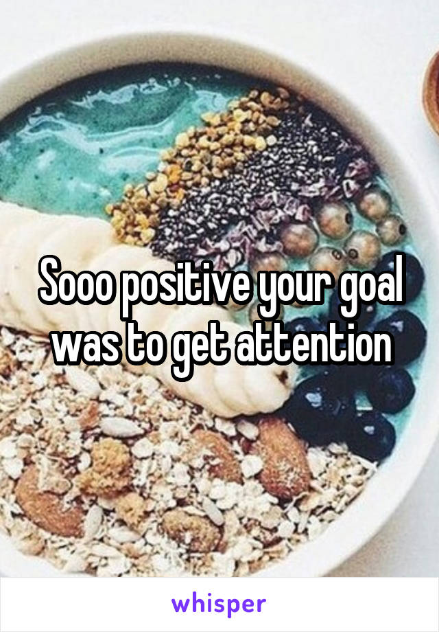 Sooo positive your goal was to get attention